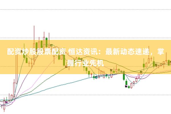 配资炒股股票配资 恒达资讯：最新动态速递，掌握行业先机
